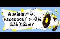 高客单价产品，Facebook广告投放应该怎么做？